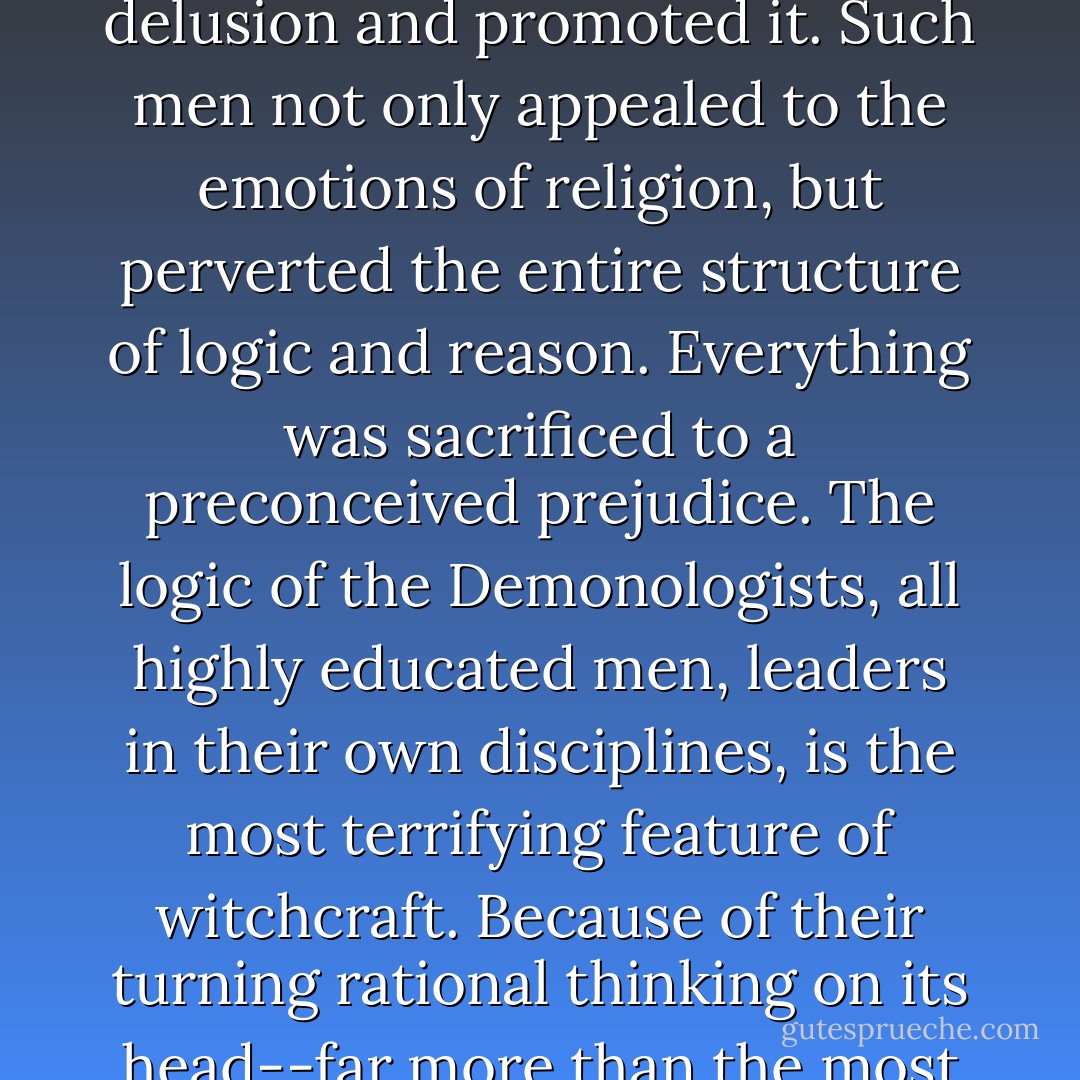 Throughout these centuries, those who should, by their birth, training, and position, have been the conscience of the world, accepted the delusion and promoted it. Such men not only appealed to the emotions of religion, but perverted the entire structure of logic and reason. Everything was sacrificed to a preconceived prejudice. The logic of the Demonologists, all highly educated men, leaders in their own disciplines, is the most terrifying feature of witchcraft. Because of their turning rational thinking on its head--far more than the most foul act of a torturer or witch judge--the centuries of the witchcraft mania may be called the centuries of uncivilization. - Rossell Hope Robbins