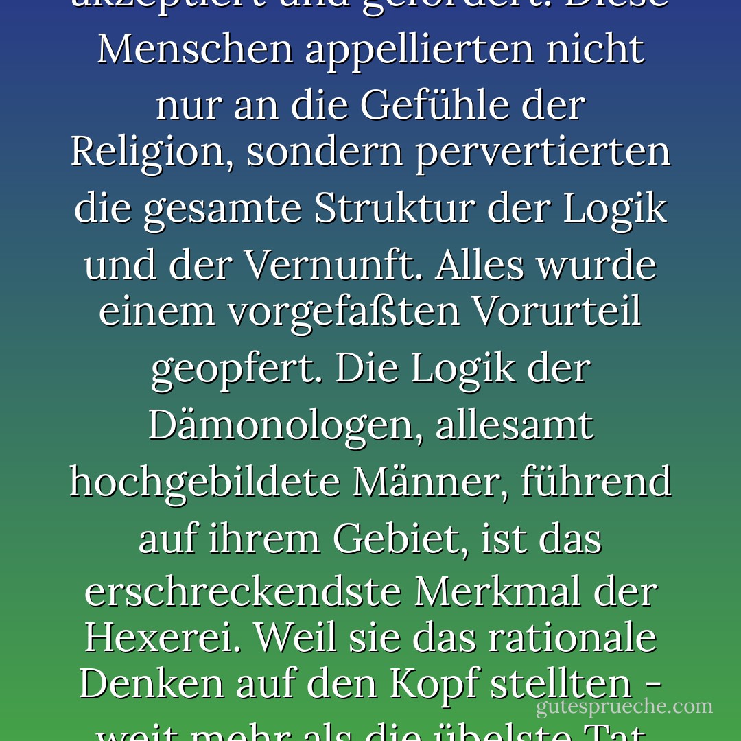 Während all dieser Jahrhunderte haben diejenigen, die aufgrund ihrer Geburt, ihrer Ausbildung und ihrer Stellung das Gewissen der Welt hätten sein sollen, den Wahn akzeptiert und gefördert. Diese Menschen appellierten nicht nur an die Gefühle der Religion, sondern pervertierten die gesamte Struktur der Logik und der Vernunft. Alles wurde einem vorgefaßten Vorurteil geopfert. Die Logik der Dämonologen, allesamt hochgebildete Männer, führend auf ihrem Gebiet, ist das erschreckendste Merkmal der Hexerei. Weil sie das rationale Denken auf den Kopf stellten - weit mehr als die übelste Tat eines Folterers oder Hexenrichters - können die Jahrhunderte des Hexenwahns als die Jahrhunderte der Unzivilisation bezeichnet werden. - Rossell Hope Robbins<