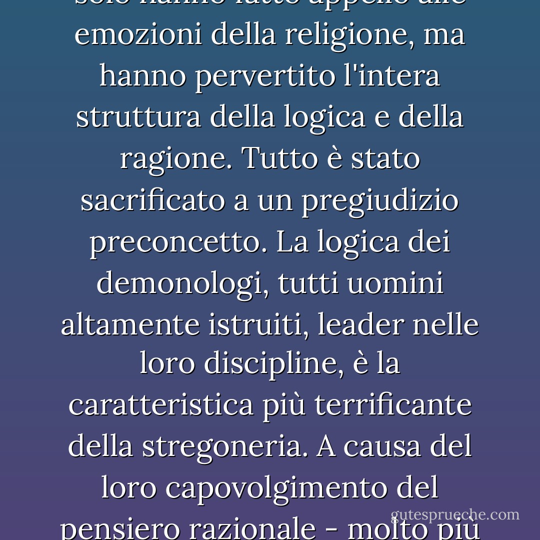 Nel corso di questi secoli, coloro che, per nascita, formazione e posizione, avrebbero dovuto essere la coscienza del mondo, hanno accettato l'illusione e l'hanno promossa. Questi uomini non solo hanno fatto appello alle emozioni della religione, ma hanno pervertito l'intera struttura della logica e della ragione. Tutto è stato sacrificato a un pregiudizio preconcetto. La logica dei demonologi, tutti uomini altamente istruiti, leader nelle loro discipline, è la caratteristica più terrificante della stregoneria. A causa del loro capovolgimento del pensiero razionale - molto più dell'atto più turpe di un torturatore o di un giudice stregone - i secoli della mania della stregoneria possono essere chiamati i secoli dell'inciviltà. - Rossell Hope Robbins