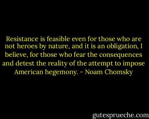 Resistance is feasible even for those who are not heroes by nature, and it is an obligation, I believe, for those who fear the consequences and detest the reality of the attempt to impose American hegemony. - Noam Chomsky
