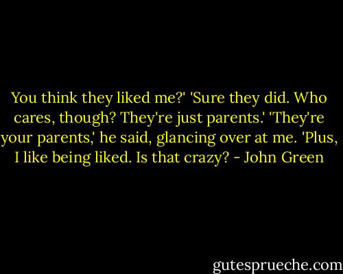 You think they liked me?'<br />'Sure they did. Who cares, though? They're just parents.'<br />'They're your parents,' he said, glancing over at me. 'Plus, I like being liked. Is that crazy? - John Green