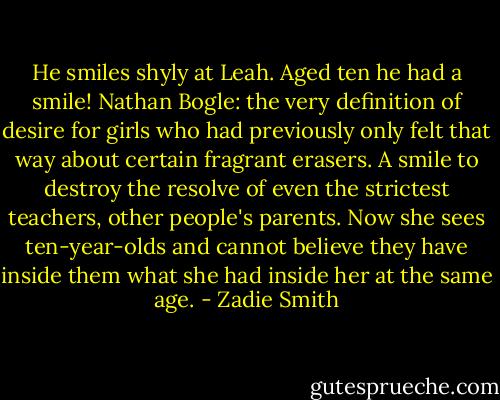 He smiles shyly at Leah. Aged ten he had a smile! Nathan Bogle: the very definition of desire for girls who had previously only felt that way about certain fragrant erasers. A smile to destroy the resolve of even the strictest teachers, other people's parents. Now she sees ten-year-olds and cannot believe they have inside them what she had inside her at the same age. - Zadie Smith