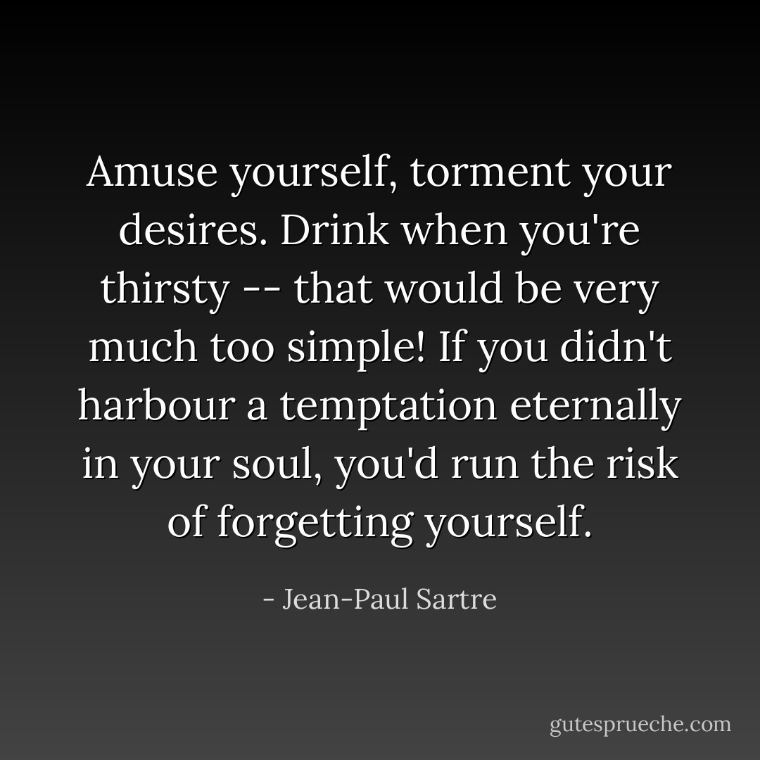 Amuse yourself, torment your desires. Drink when you're thirsty -- that would be very much too simple! If you didn't harbour a temptation eternally in your soul, you'd run the risk of forgetting yourself. - Jean-Paul Sartre