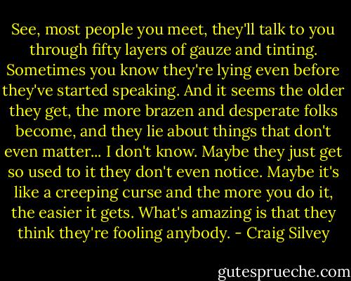 See, most people you meet, they'll talk to you through fifty layers of gauze and tinting. Sometimes you know they're lying even before they've started speaking. And it seems the older they get, the more brazen and desperate folks become, and they lie about things that don't even matter... I don't know. Maybe they just get so used to it they don't even notice. Maybe it's like a creeping curse and the more you do it, the easier it gets. What's amazing is that they think they're fooling anybody. - Craig Silvey