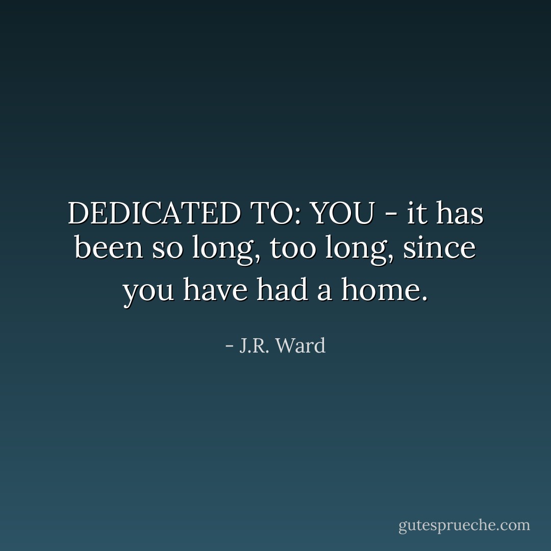 DEDICATED TO: YOU -<br /><i>it has been so long,<br />too long,<br />since you have had a home.</i> - J.R. Ward