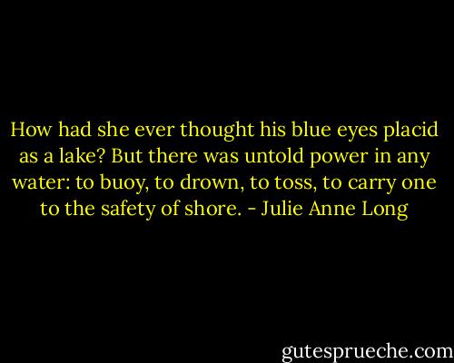 How had she ever thought his blue eyes placid as a lake? But there was untold power in any water: to buoy, to drown, to toss, to carry one to the safety of shore. - Julie Anne Long