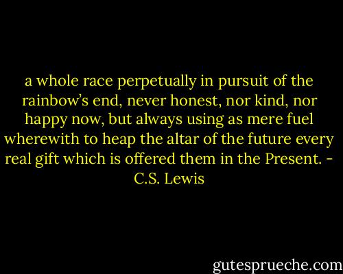 a whole race perpetually in pursuit of the rainbow’s end, never honest, nor kind, nor happy now, but always using as mere fuel wherewith to heap the altar of the future every real gift which is offered them in the Present. - C.S. Lewis