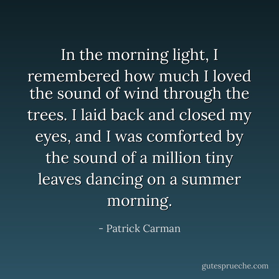 In the morning light, I remembered how much I loved the sound of wind through the trees. I laid back and closed my eyes, and I was comforted by the sound of a million tiny leaves dancing on a summer morning. - Patrick Carman