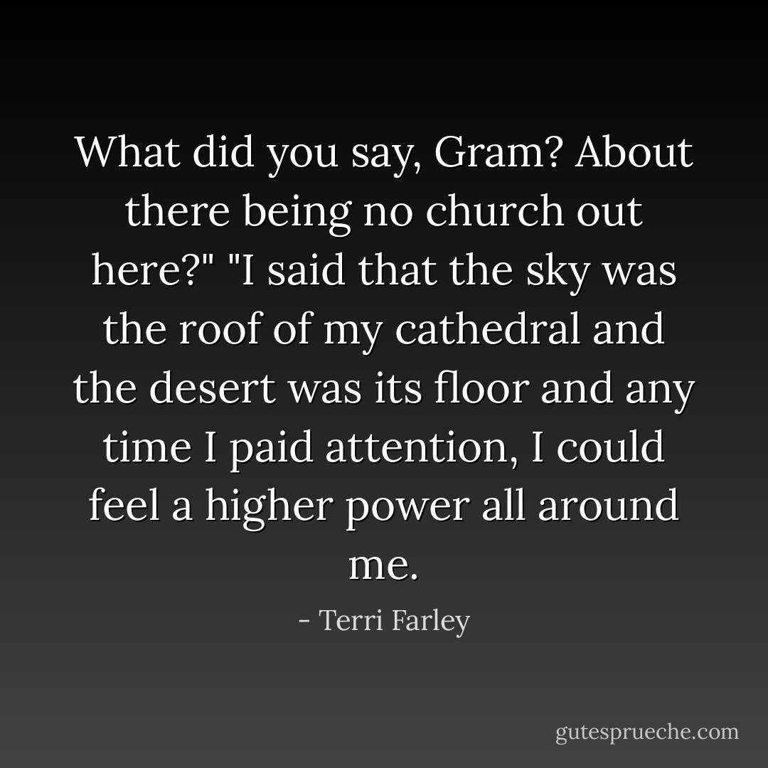 What did you say, Gram? About there being no church out here?" "I said that the sky was the roof of my cathedral and the desert was its floor and any time I paid attention, I could feel a higher power all around me. - Terri Farley
