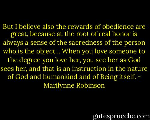 But I believe also the rewards of obedience are great, because at the root of real honor is always a sense of the sacredness of the person who is the object... When you love someone to the degree you love her, you see her as God sees her, and that is an instruction in the nature of God and humankind and of Being itself. - Marilynne Robinson