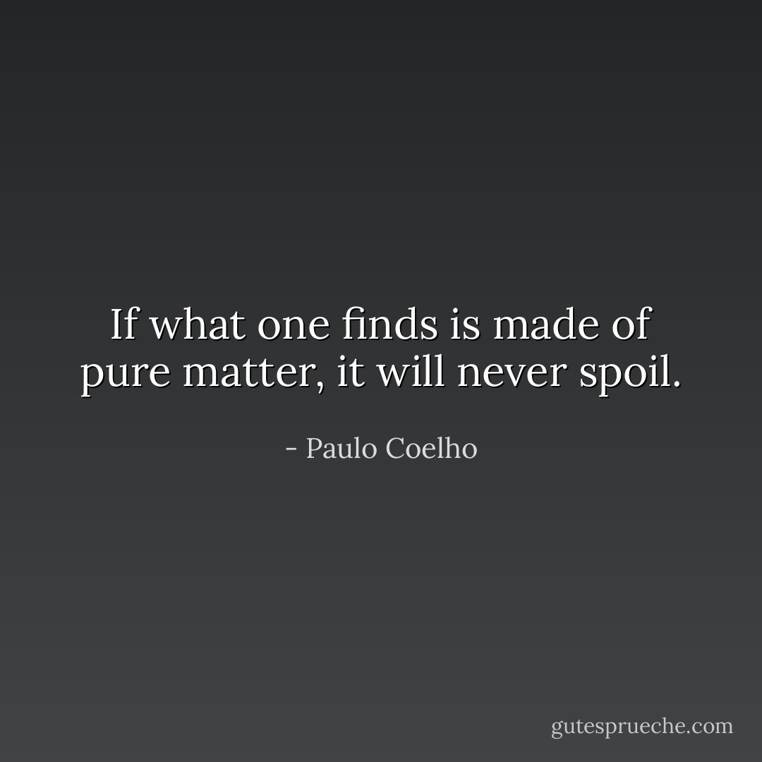 If what one finds is made of pure matter, it will never spoil. - Paulo Coelho