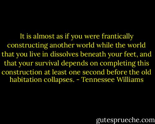 It is almost as if you were frantically constructing another world while the world that you live in dissolves beneath your feet, and that your survival depends on completing this construction at least one second before the old habitation collapses. - Tennessee Williams