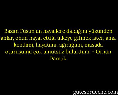Bazan Füsun'un hayallere daldığını yüzünden anlar, onun hayal ettiği ülkeye gitmek ister, ama kendimi, hayatımı, ağırlığımı, masada oturuşumu çok umutsuz bulurdum. - Orhan Pamuk