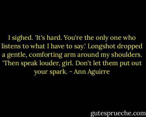 I sighed. 'It's hard. You're the only one who listens to what I have to say.' Longshot dropped a gentle, comforting arm around my shoulders. 'Then speak louder, girl. Don't let them put out your spark. - Ann Aguirre