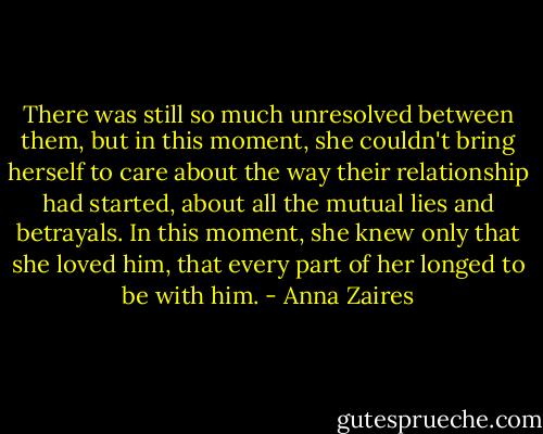 There was still so much unresolved between them, but in this moment, she couldn't bring herself to care about the way their relationship had started, about all the mutual lies and betrayals. In this moment, she knew only that she loved him, that every part of her longed to be with him. - Anna Zaires