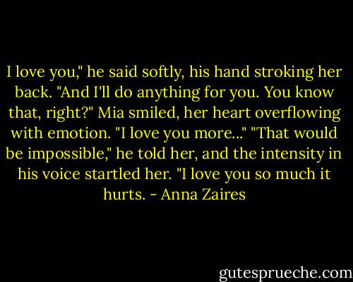 I love you," he said softly, his hand stroking her back. "And I'll do anything for you. You know that, right?"<br />Mia smiled, her heart overflowing with emotion. "I love you more..."<br />"That would be impossible," he told her, and the intensity in his voice startled her. "I love you so much it hurts. - Anna Zaires