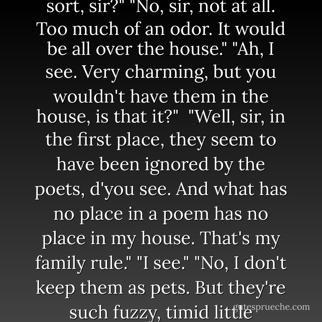 As to animals," said the Count unexpectedly, "whatever one says, I maintain that the rodent family has a certain charm about it."<br />"The rodent family . . . ?" replied the Baron, not getting the drift at all.<br />"Rabbits, marmots, squirrels, and the like."<br />"You have pets of that sort, sir?"<br />"No, sir, not at all. Too much of an odor. It would be all over the house."<br />"Ah, I see. Very charming, but you wouldn't have them in the house, is that it?" <br />"Well, sir, in the first place, they seem to have been ignored by the poets, d'you see. And what has no place in a poem has no place in my house. That's my family rule."<br />"I see."<br />"No, I don't keep them as pets. But they're such fuzzy, timid little creatures that I can't help thinking there's no more charming animal."<br />"Yes, Count, I quite agree."<br />"Actually, sir, every charming creature, no matter what sort, seems to have a strong odor."<br />"Yes, indeed, sir. I believe one might say so. - Yukio Mishima
