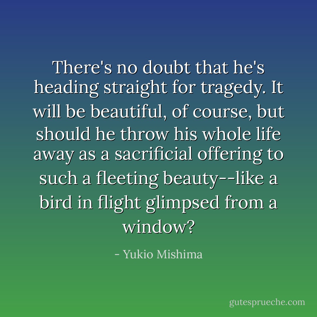 There's no doubt that he's heading straight for tragedy. It will be beautiful, of course, but should he throw his whole life away as a sacrificial offering to such a fleeting beauty--like a bird in flight glimpsed from a window? - Yukio Mishima