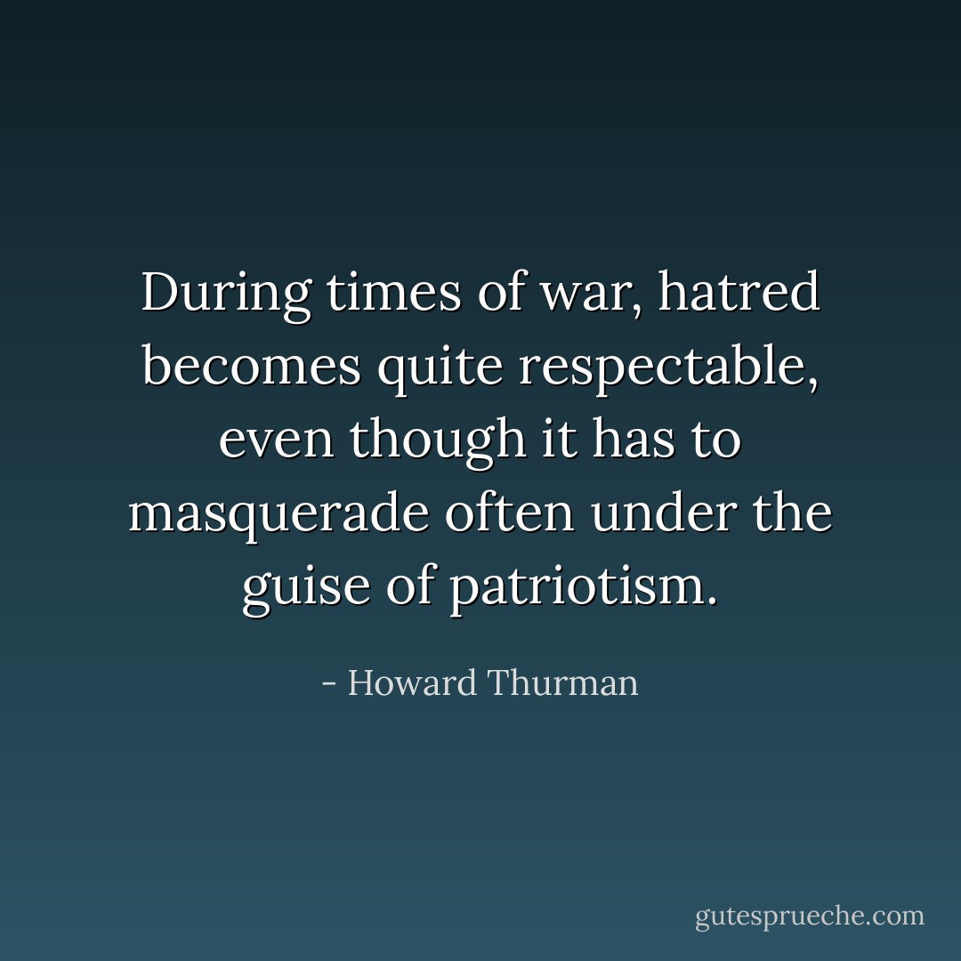 During times of war, hatred becomes quite respectable, even though it has to masquerade often under the guise of patriotism. - Howard Thurman
