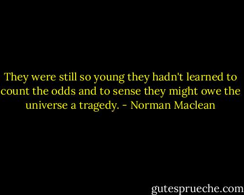 They were still so young they hadn't learned to count the odds and to sense they might owe the universe a tragedy. - Norman Maclean