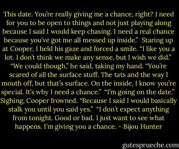 This date. You’re really giving me a chance, right? I need for you to be open to things and not just playing along because I said I would keep chasing. I need a real chance because you’ve got me all messed up inside.”<br /><br />Staring up at Cooper, I held his gaze and forced a smile. “I like you a lot. I don’t think we make any sense, but I wish we did.”<br /><br />“We could though,” he said, taking my hand. “You’re scared of all the surface stuff. The tats and the way I mouth off, but that’s surface. On the inside, I know you’re special. It’s why I need a chance.”<br /><br />“I’m going on the date.”<br /><br />Sighing, Cooper frowned. “Because I said I would basically stalk you until you said yes.”<br /><br />“I don’t expect anything from tonight. Good or bad. I just want to see what happens. I’m giving you a chance. - Bijou Hunter