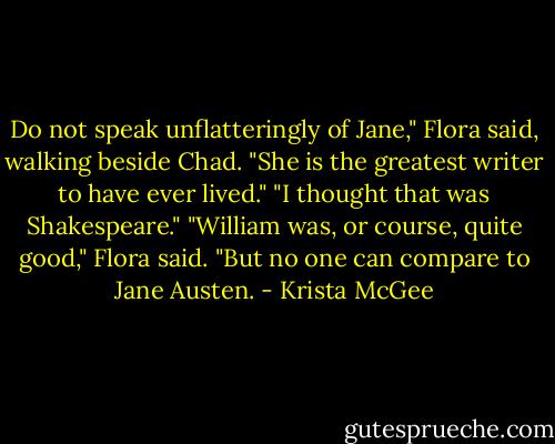 Do not speak unflatteringly of Jane," Flora said, walking beside Chad. "She is the greatest writer to have ever lived." "I thought that was Shakespeare." "William was, or course, quite good," Flora said. "But no one can compare to Jane Austen. - Krista McGee