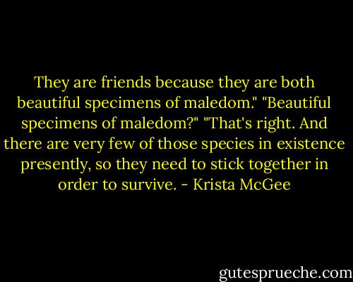 They are friends because they are both beautiful specimens of maledom."<br />"Beautiful specimens of maledom?"<br />"That's right. And there are very few of those species in existence presently, so they need to stick together in order to survive. - Krista McGee