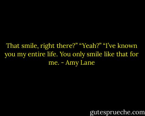 That smile, right there?”<br />“Yeah?”<br />“I’ve known you my entire life. You only smile like that for me. - Amy Lane