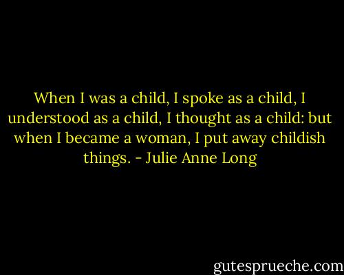 When I was a child, I spoke as a child, I understood as a child, I thought as a child: but when I became a woman, I put away childish things. - Julie Anne Long