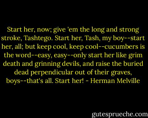 Start her, now; give 'em the long and strong stroke, Tashtego. Start her, Tash, my boy--start her, all; but keep cool, keep cool--cucumbers is the word--easy, easy--only start her like grim death and grinning devils, and raise the buried dead perpendicular out of their graves, boys--that's all. Start her! - Herman Melville