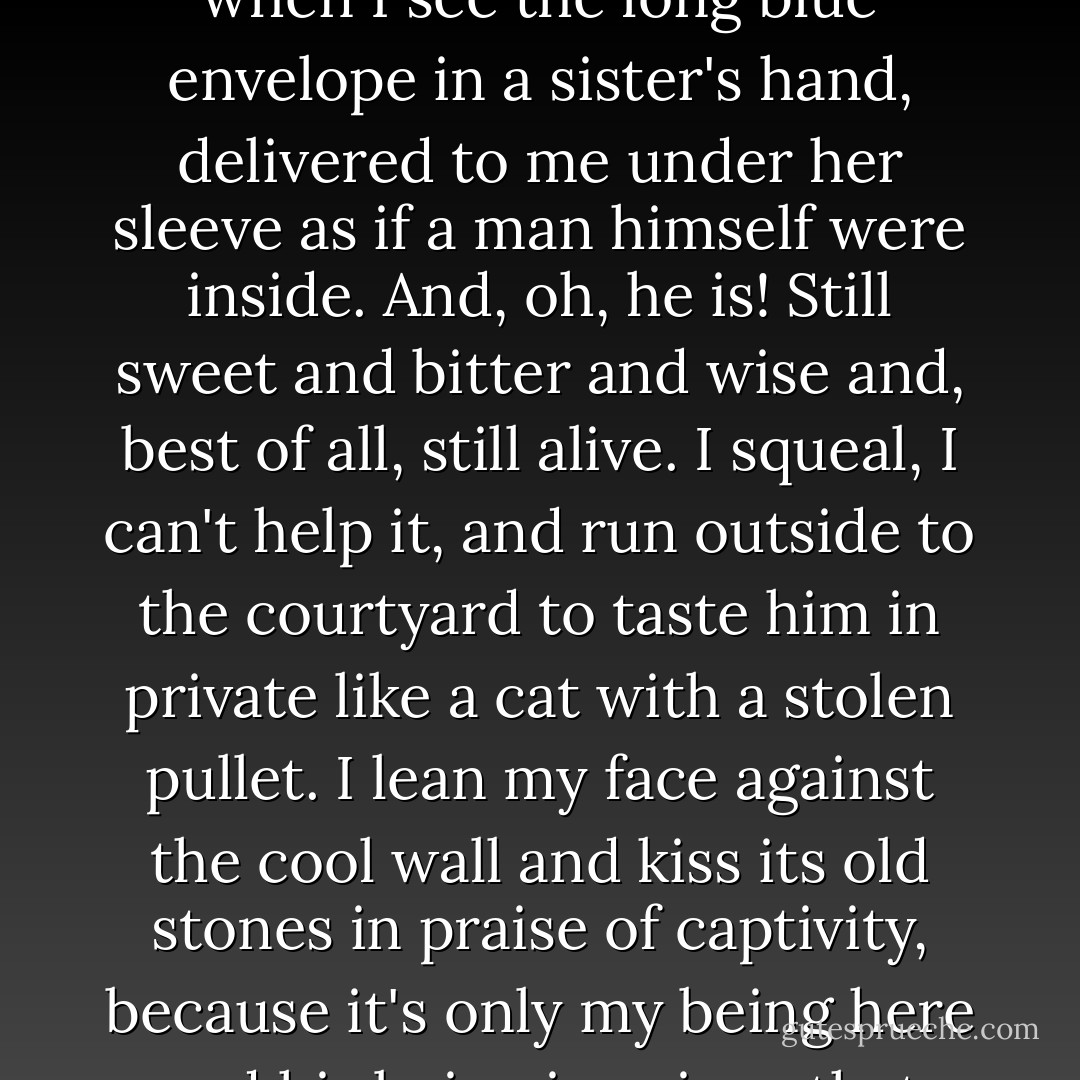 Every few weeks I get a letter from Léopoldville, which holds me on track. My heart races when I see the long blue envelope in a sister's hand, delivered to me under her sleeve as if a man himself were inside. And, oh, he is! Still sweet and bitter and wise and, best of all, still alive. I squeal, I can't help it, and run outside to the courtyard to taste him in private like a cat with a stolen pullet. I lean my face against the cool wall and kiss its old stones in praise of captivity, because it's only my being here and his being in prison that saves us both for another chance at each other. - Barbara Kingsolver