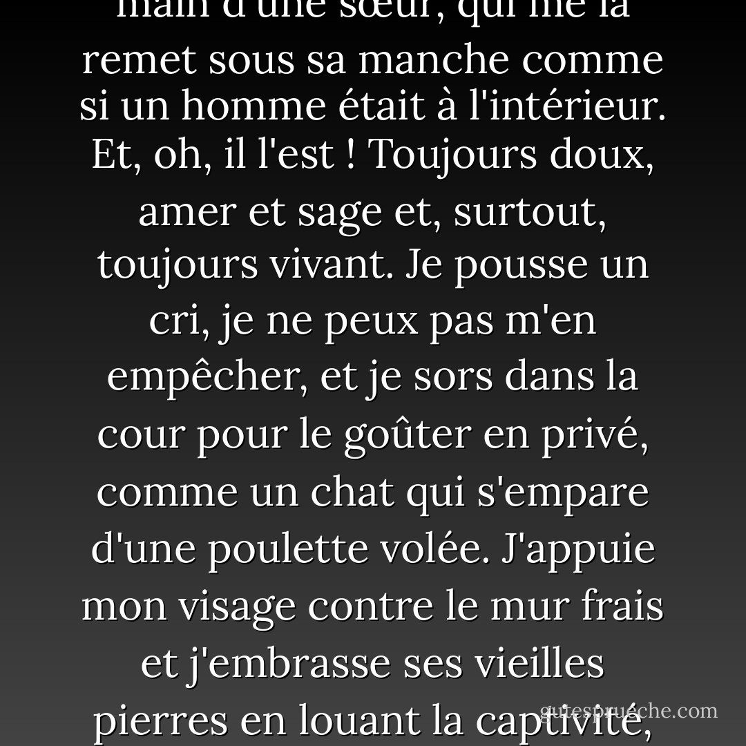Toutes les deux semaines, je reçois une lettre de Léopoldville, qui me maintient sur la bonne voie. Mon cœur s'emballe quand je vois la longue enveloppe bleue dans la main d'une sœur, qui me la remet sous sa manche comme si un homme était à l'intérieur. Et, oh, il l'est ! Toujours doux, amer et sage et, surtout, toujours vivant. Je pousse un cri, je ne peux pas m'en empêcher, et je sors dans la cour pour le goûter en privé, comme un chat qui s'empare d'une poulette volée. J'appuie mon visage contre le mur frais et j'embrasse ses vieilles pierres en louant la captivité, parce que c'est seulement ma présence ici et la sienne en prison qui nous sauvent tous les deux pour une autre chance l'un pour l'autre. - Barbara Kingsolver