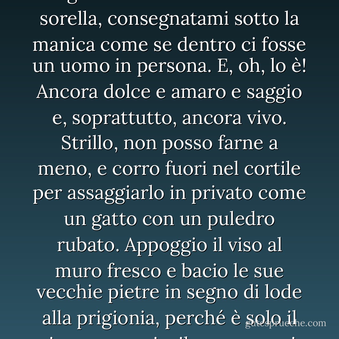 Ogni poche settimane ricevo una lettera da Léopoldville, che mi tiene in carreggiata. Mi si stringe il cuore quando vedo la lunga busta blu in mano a una sorella, consegnatami sotto la manica come se dentro ci fosse un uomo in persona. E, oh, lo è! Ancora dolce e amaro e saggio e, soprattutto, ancora vivo. Strillo, non posso farne a meno, e corro fuori nel cortile per assaggiarlo in privato come un gatto con un puledro rubato. Appoggio il viso al muro fresco e bacio le sue vecchie pietre in segno di lode alla prigionia, perché è solo il mio essere qui e il suo essere in prigione che ci salva entrambi per un'altra possibilità l'uno dell'altro. - Barbara Kingsolver