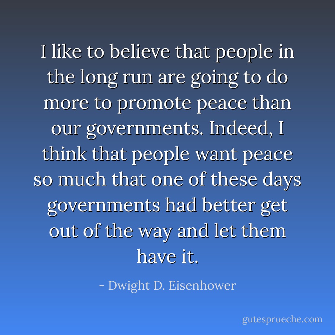 I like to believe that people in the long run are going to do more to promote peace than our governments. Indeed, I think that people want peace so much that one of these days governments had better get out of the way and let them have it. - Dwight D. Eisenhower