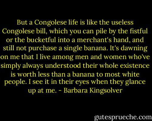 But a Congolese life is like the useless Congolese bill, which you can pile by the fistful or the bucketful into a merchant's hand, and still not purchase a single banana. It's dawning on me that I live among men and women who've simply always understood their whole existence is worth less than a banana to most white people. I see it in their eyes when they glance up at me. - Barbara Kingsolver