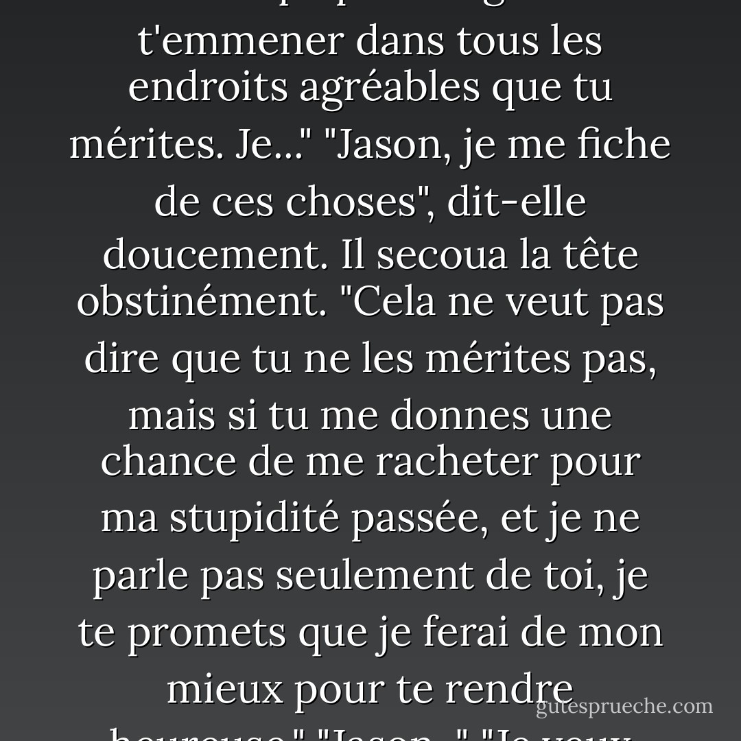 Il déposa un autre baiser sur ses lèvres et prit sa main dans la sienne. "Je suis désolé d'avoir été un crétin hier soir et d'avoir failli faire la plus grosse erreur de ma vie. J'avais peur de te blesser. Je sais ce que je suis et je sais aussi que tu mérites un homme qui peut te gâter et t'emmener dans tous les endroits agréables que tu mérites. Je..."<br />"Jason, je me fiche de ces choses", dit-elle doucement.<br />Il secoua la tête obstinément. "Cela ne veut pas dire que tu ne les mérites pas, mais si tu me donnes une chance de me racheter pour ma stupidité passée, et je ne parle pas seulement de toi, je te promets que je ferai de mon mieux pour te rendre heureuse."<br />"Jason-"<br />"Je veux essayer ça. Toi et moi, je veux dire. Je sais que je vais très probablement foirer en cours de route et que tu voudras me tordre le cou, mais je veux essayer. Je ferai de mon mieux pour ne pas te blesser. - R.L. Mathewson