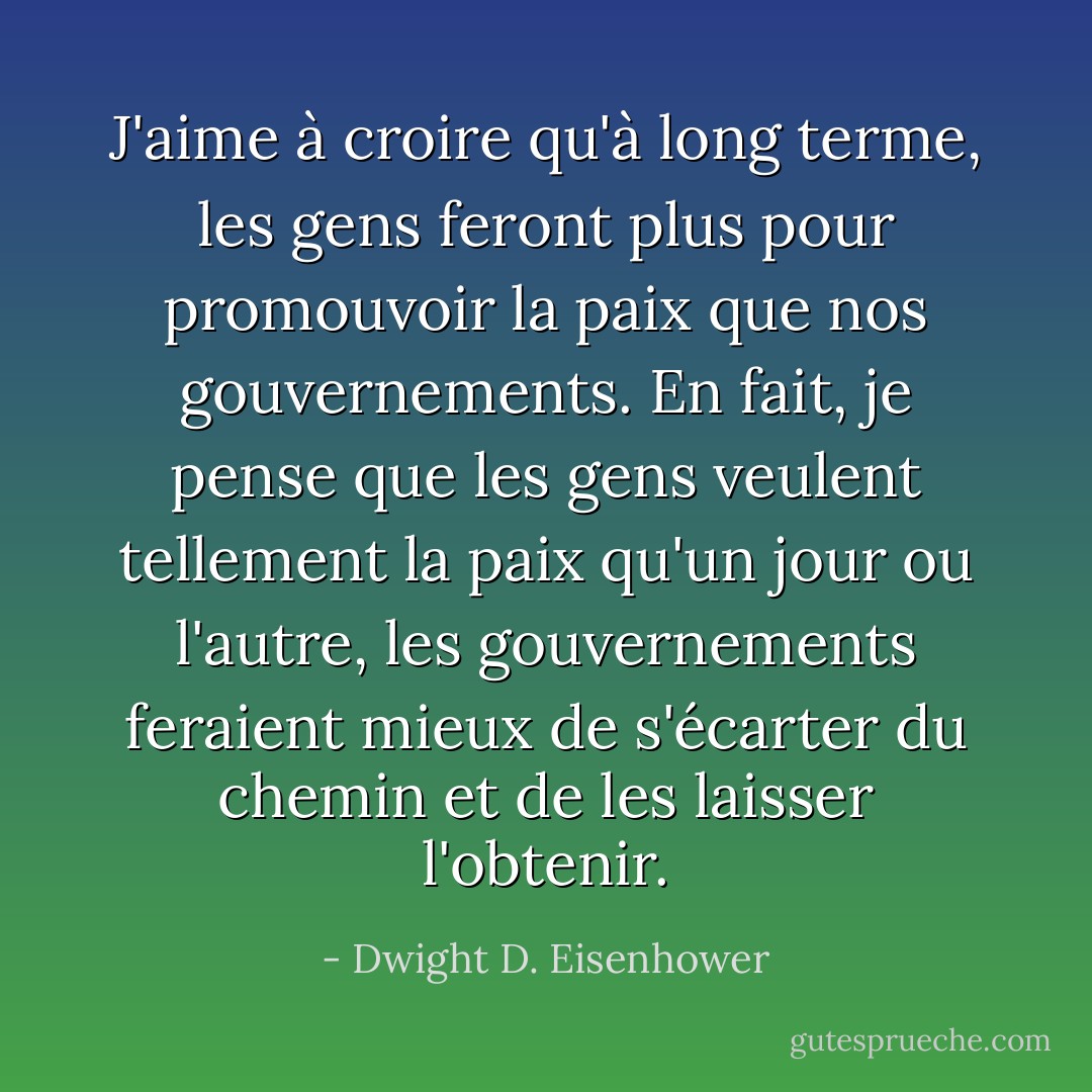 J'aime à croire qu'à long terme, les gens feront plus pour promouvoir la paix que nos gouvernements. En fait, je pense que les gens veulent tellement la paix qu'un jour ou l'autre, les gouvernements feraient mieux de s'écarter du chemin et de les laisser l'obtenir. - Dwight D. Eisenhower