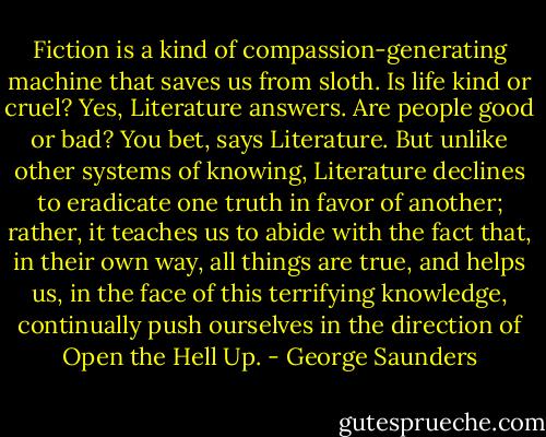 Fiction is a kind of compassion-generating machine that saves us from sloth. Is life kind or cruel? Yes, Literature answers. Are people good or bad? You bet, says Literature. But unlike other systems of knowing, Literature declines to eradicate one truth in favor of another; rather, it teaches us to abide with the fact that, in their own way, all things are true, and helps us, in the face of this terrifying knowledge, continually push ourselves in the direction of Open the Hell Up. - George Saunders