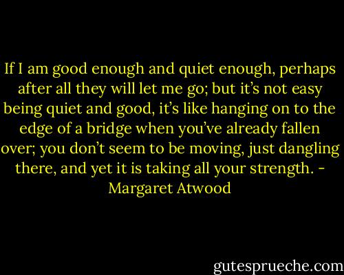 If I am good enough and quiet enough, perhaps after all they will let me go; but it’s not easy being quiet and good, it’s like hanging on to the edge of a bridge when you’ve already fallen over; you don’t seem to be moving, just dangling there, and yet it is taking all your strength. - Margaret Atwood