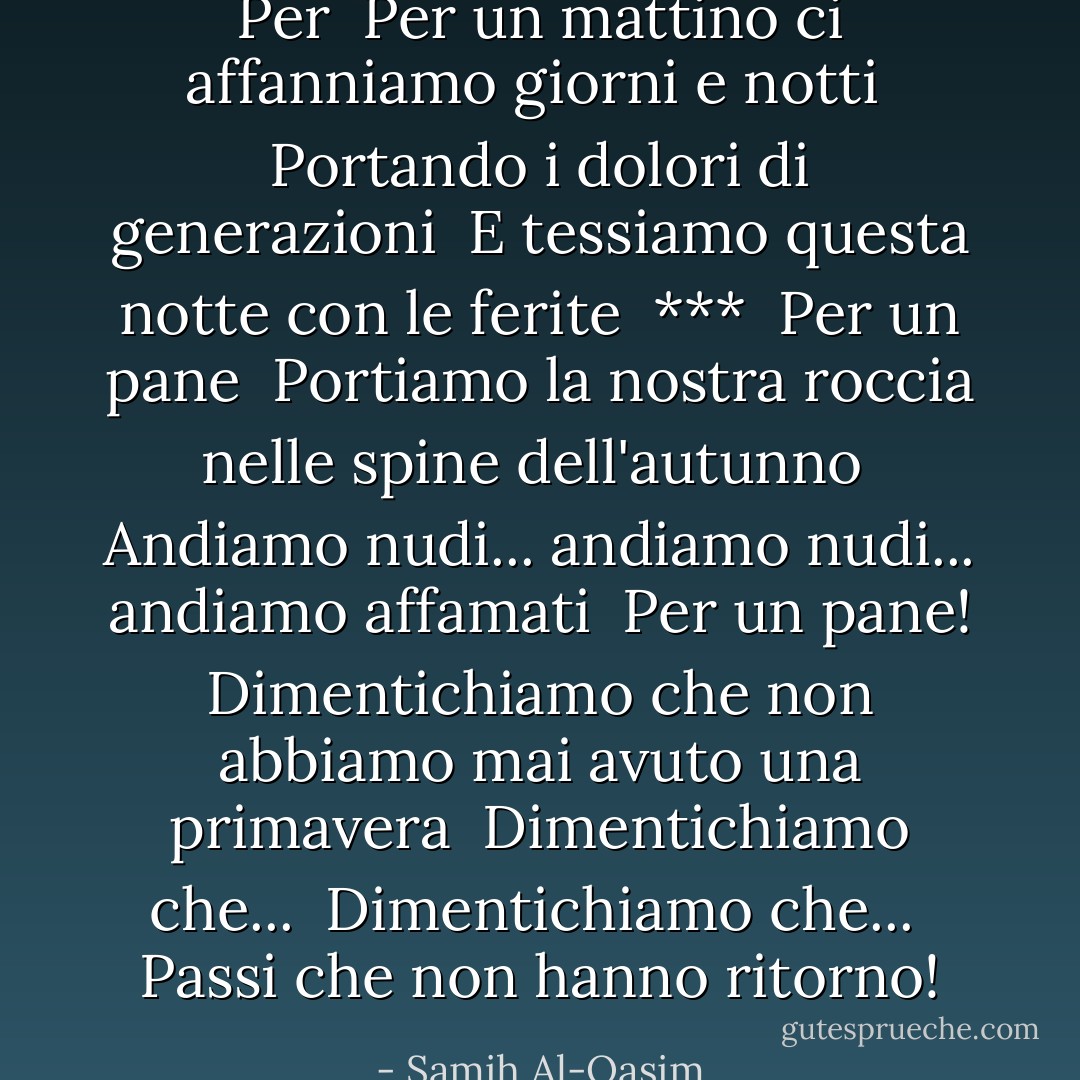 Per<br /><br />Per un mattino ci affanniamo giorni e notti<br /><br />Portando i dolori di generazioni<br /><br />E tessiamo questa notte con le ferite<br /><br />***<br /><br />Per un pane<br /><br />Portiamo la nostra roccia nelle spine dell'autunno<br /><br />Andiamo nudi... andiamo nudi... andiamo affamati<br /><br />Per un pane! Dimentichiamo che non abbiamo mai avuto una primavera<br /><br />Dimentichiamo che...<br /><br />Dimentichiamo che...<br /><br />Passi che non hanno ritorno! - Samih Al-Qasim