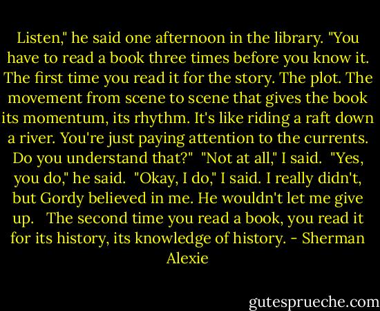 Listen," he said one afternoon in the library. "You have to read a book three times before you know it. The first time you read it for the story. The plot. The movement from scene to scene that gives the book its momentum, its rhythm. It's like riding a raft down a river. You're just paying attention to the currents. Do you understand that?"<br /><br />"Not at all," I said.<br /><br />"Yes, you do," he said.<br /><br />"Okay, I do," I said. I really didn't, but Gordy believed in me. He wouldn't let me give up. <br /><br />The second time you read a book, you read it for its history, its knowledge of history. - Sherman Alexie