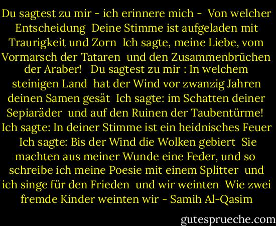 Du sagtest zu mir - ich erinnere mich -<br /><br />Von welcher Entscheidung<br /><br />Deine Stimme ist aufgeladen mit Traurigkeit und Zorn<br /><br />Ich sagte, meine Liebe, vom Vormarsch der Tataren<br /><br />und den Zusammenbrüchen der Araber! <br /><br />Du sagtest zu mir : In welchem steinigen Land<br /><br />hat der Wind vor zwanzig Jahren deinen Samen gesät<br /><br />Ich sagte: im Schatten deiner Sepiaräder<br /><br />und auf den Ruinen der Taubentürme!<br /><br />Ich sagte: In deiner Stimme ist ein heidnisches Feuer<br /><br />Ich sagte: Bis der Wind die Wolken gebiert<br /><br />Sie machten aus meiner Wunde eine Feder, und so<br /><br />schreibe ich meine Poesie mit einem Splitter<br /><br />und ich singe für den Frieden<br /><br />und wir weinten<br /><br />Wie zwei fremde Kinder weinten wir - Samih Al-Qasim<