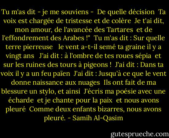 Tu m'as dit - je me souviens -<br /><br />De quelle décision<br /><br />Ta voix est chargée de tristesse et de colère<br /><br />Je t'ai dit, mon amour, de l'avancée des Tartares<br /><br />et de l'effondrement des Arabes !"<br /><br />Tu m'as dit : Sur quelle terre pierreuse<br /><br /> le vent a-t-il semé ta graine il y a vingt ans<br /><br /> J'ai dit : à l'ombre de tes roues sépia<br /><br />et sur les ruines des tours à pigeons !<br /><br />J'ai dit : Dans ta voix il y a un feu païen<br /><br />J'ai dit : Jusqu'à ce que le vent donne naissance aux nuages<br /><br />Ils ont fait de ma blessure un stylo, et ainsi<br /><br />J'écris ma poésie avec une écharde<br /><br />et je chante pour la paix<br /><br />et nous avons pleuré<br /><br />Comme deux enfants bizarres, nous avons pleuré. - Samih Al-Qasim