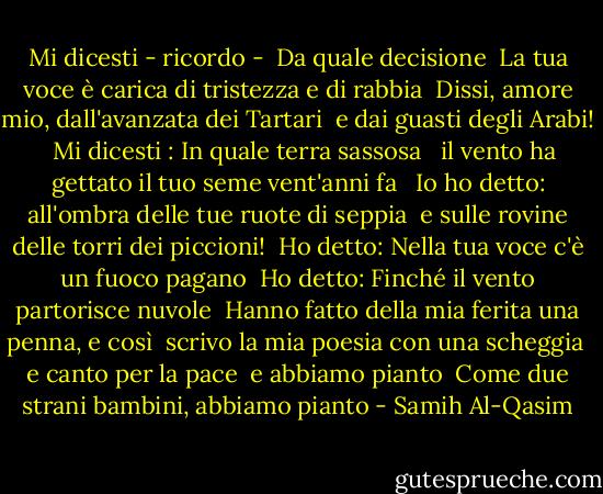 Mi dicesti - ricordo -<br /><br />Da quale decisione<br /><br />La tua voce è carica di tristezza e di rabbia<br /><br />Dissi, amore mio, dall'avanzata dei Tartari<br /><br />e dai guasti degli Arabi! <br /><br />Mi dicesti : In quale terra sassosa<br /><br /> il vento ha gettato il tuo seme vent'anni fa<br /><br /> Io ho detto: all'ombra delle tue ruote di seppia<br /><br />e sulle rovine delle torri dei piccioni!<br /><br />Ho detto: Nella tua voce c'è un fuoco pagano<br /><br />Ho detto: Finché il vento partorisce nuvole<br /><br />Hanno fatto della mia ferita una penna, e così<br /><br />scrivo la mia poesia con una scheggia<br /><br />e canto per la pace<br /><br />e abbiamo pianto<br /><br />Come due strani bambini, abbiamo pianto - Samih Al-Qasim