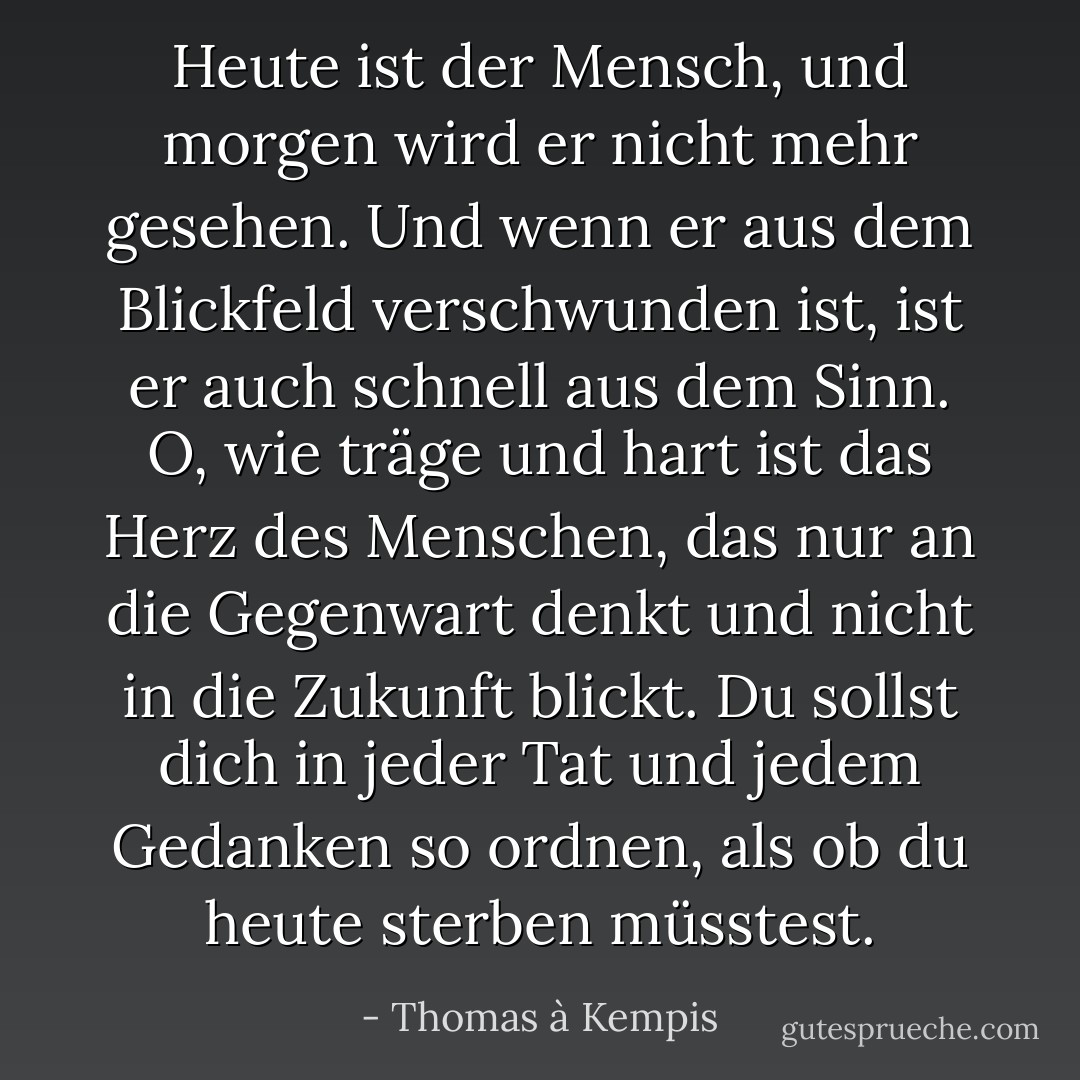 Heute ist der Mensch, und morgen wird er nicht mehr gesehen. Und wenn er aus dem Blickfeld verschwunden ist, ist er auch schnell aus dem Sinn. O, wie träge und hart ist das Herz des Menschen, das nur an die Gegenwart denkt und nicht in die Zukunft blickt. Du sollst dich in jeder Tat und jedem Gedanken so ordnen, als ob du heute sterben müsstest. - Thomas à Kempis<