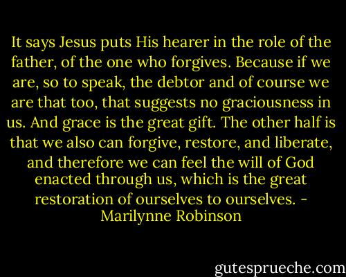 It says Jesus puts His hearer in the role of the father, of the one who forgives. Because if we are, so to speak, the debtor and of course we are that too, that suggests no graciousness in us. And grace is the great gift. The other half is that we also can forgive, restore, and liberate, and therefore we can feel the will of God enacted through us, which is the great restoration of ourselves to ourselves. - Marilynne Robinson