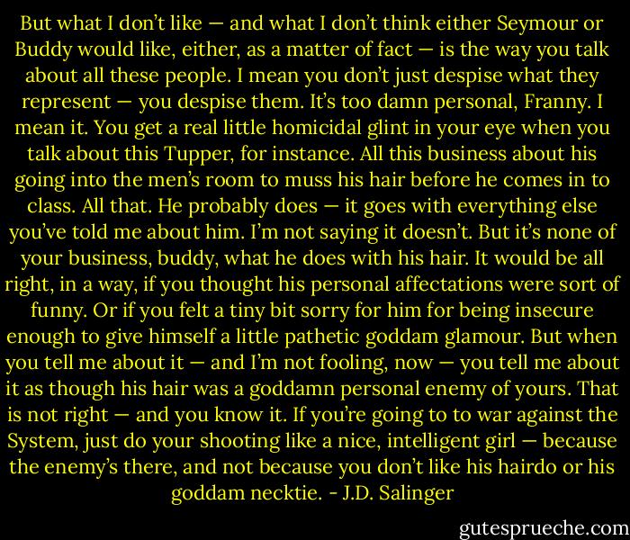 But what I don’t like — and what I don’t think either Seymour or Buddy would like, either, as a matter of fact — is the way you talk about all these people. I mean you don’t just despise what they represent — you despise them. It’s too damn personal, Franny. I mean it. You get a real little homicidal glint in your eye when you talk about this Tupper, for instance. All this business about his going into the men’s room to muss his hair before he comes in to class. All that. He probably does — it goes with everything else you’ve told me about him. I’m not saying it doesn’t. But it’s none of your business, buddy, what he does with his hair. It would be all right, in a way, if you thought his personal affectations were sort of funny. Or if you felt a tiny bit sorry for him for being insecure enough to give himself a little pathetic goddam glamour. But when you tell me about it — and I’m not fooling, now — you tell me about it as though his hair was a goddamn personal enemy of yours. That is not right — and you know it. If you’re going to to war against the System, just do your shooting like a nice, intelligent girl — because the enemy’s there, and not because you don’t like his hairdo or his goddam necktie. - J.D. Salinger