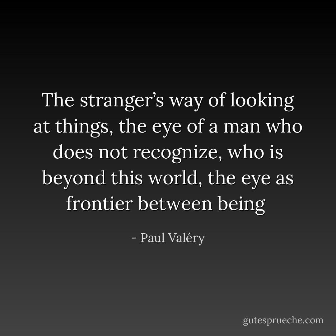 The stranger’s way of looking at things, the eye of a man who <i>does not recognize</i>, who is beyond this world, the eye as frontier between being  - Paul Valéry