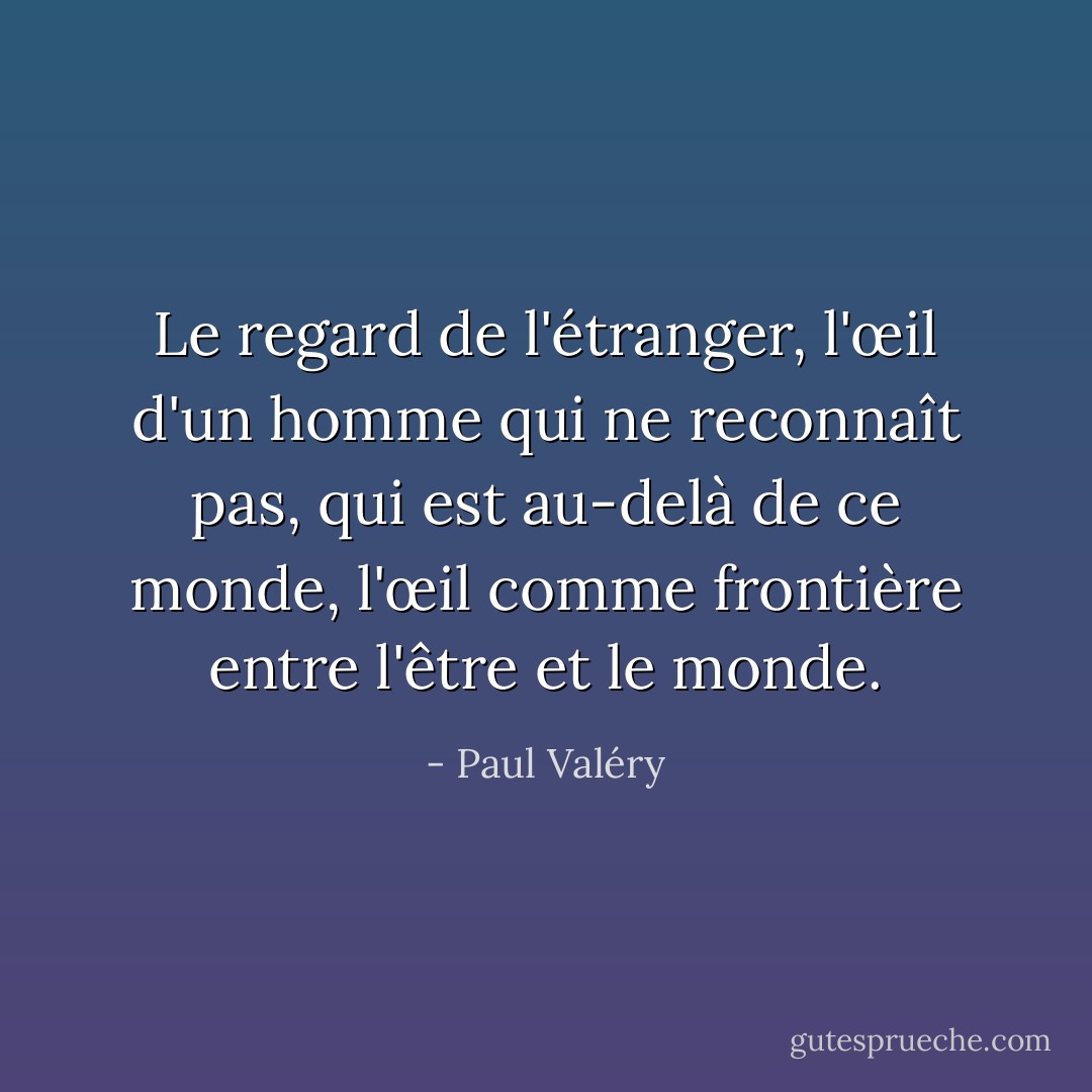 Le regard de l'étranger, l'œil d'un homme qui <i>ne reconnaît pas</i>, qui est au-delà de ce monde, l'œil comme frontière entre l'être et le monde. - Paul Valéry