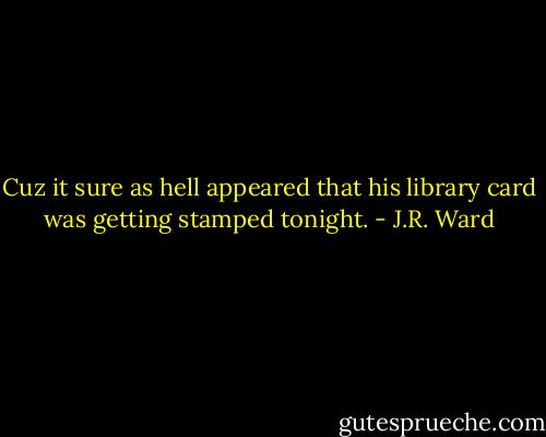 Cuz it sure as hell appeared that his library card was getting stamped tonight. - J.R. Ward